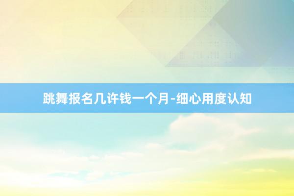 跳舞报名几许钱一个月-细心用度认知