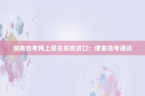 湖南自考网上报名系统进口：便喜信考通谈
