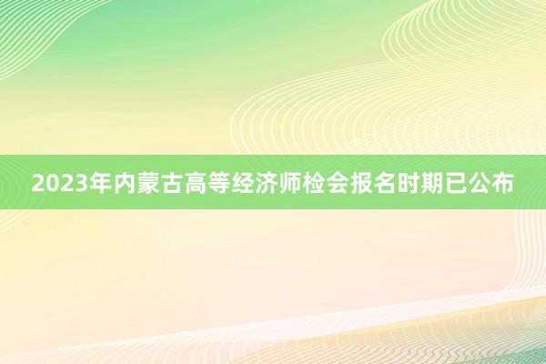 2023年内蒙古高等经济师检会报名时期已公布