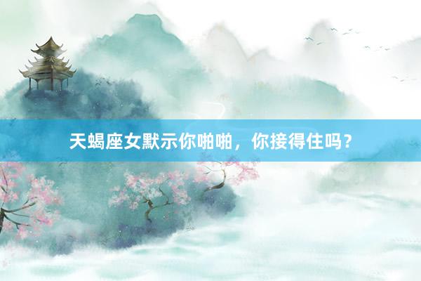 天蝎座女默示你啪啪，你接得住吗？