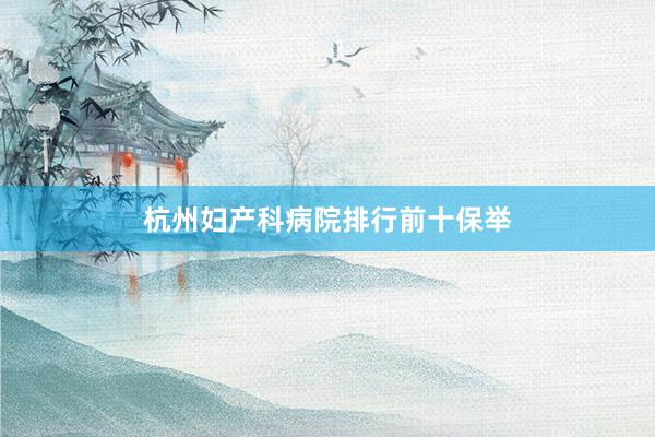 杭州妇产科病院排行前十保举